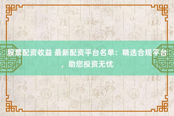股票配资收益 最新配资平台名单：精选合规平台，助您投资无忧