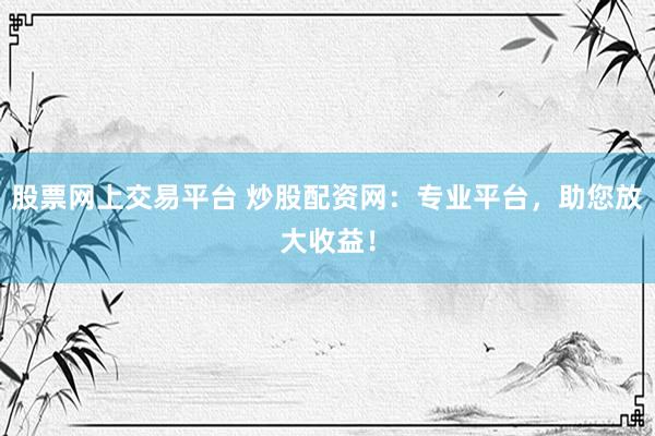 股票网上交易平台 炒股配资网：专业平台，助您放大收益！