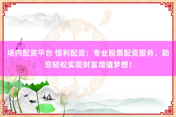 场内配资平台 恒利配资：专业股票配资服务，助您轻松实现财富增值梦想！