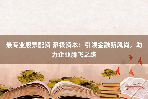 最专业股票配资 豪极资本：引领金融新风尚，助力企业腾飞之路