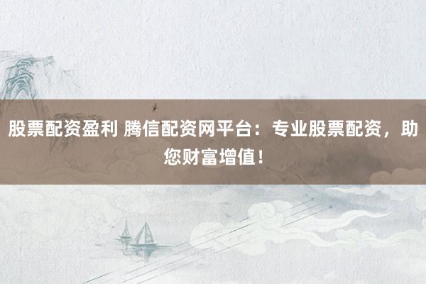 股票配资盈利 腾信配资网平台：专业股票配资，助您财富增值！