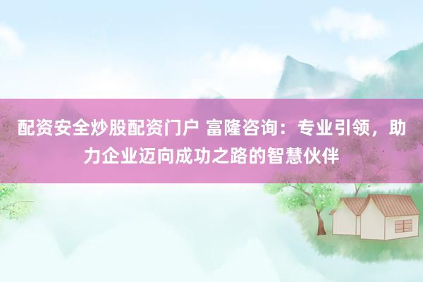配资安全炒股配资门户 富隆咨询：专业引领，助力企业迈向成功之路的智慧伙伴