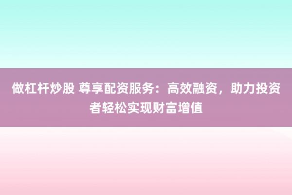 做杠杆炒股 尊享配资服务：高效融资，助力投资者轻松实现财富增值