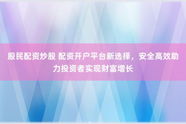 股民配资炒股 配资开户平台新选择，安全高效助力投资者实现财富增长