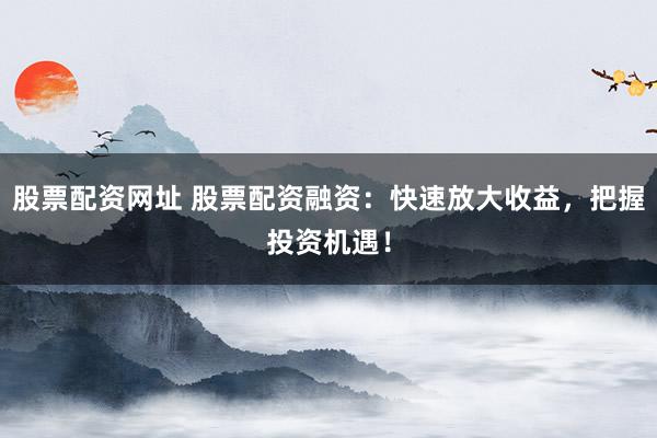股票配资网址 股票配资融资：快速放大收益，把握投资机遇！