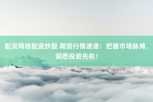 配资网络配资炒股 期货行情速递：把握市场脉搏，洞悉投资先机！