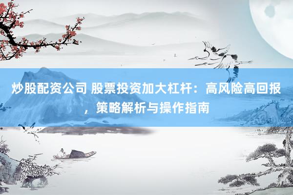 炒股配资公司 股票投资加大杠杆：高风险高回报，策略解析与操作指南