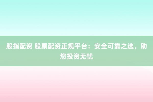 股指配资 股票配资正规平台：安全可靠之选，助您投资无忧