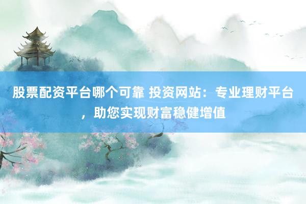 股票配资平台哪个可靠 投资网站：专业理财平台，助您实现财富稳健增值
