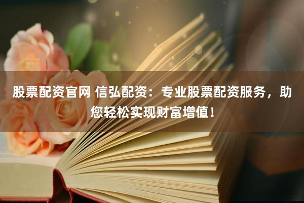股票配资官网 信弘配资：专业股票配资服务，助您轻松实现财富增值！