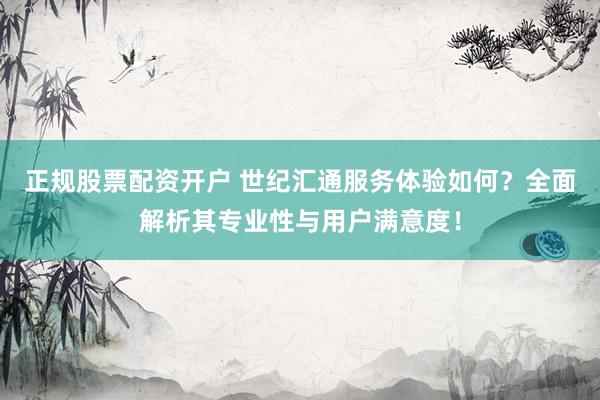正规股票配资开户 世纪汇通服务体验如何？全面解析其专业性与用户满意度！