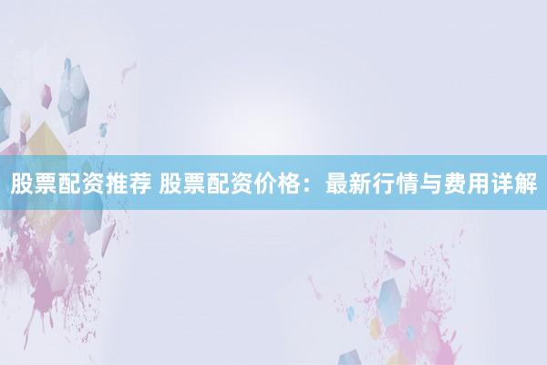 股票配资推荐 股票配资价格：最新行情与费用详解