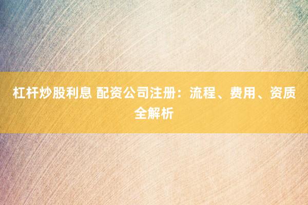 杠杆炒股利息 配资公司注册：流程、费用、资质全解析