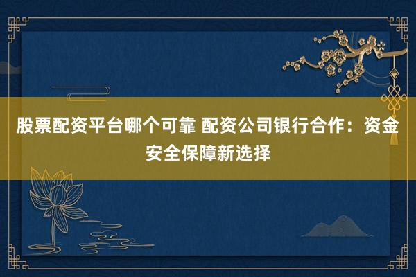 股票配资平台哪个可靠 配资公司银行合作：资金安全保障新选择