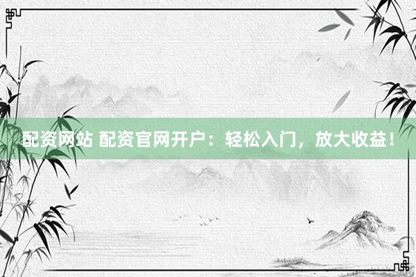 配资网站 配资官网开户：轻松入门，放大收益！