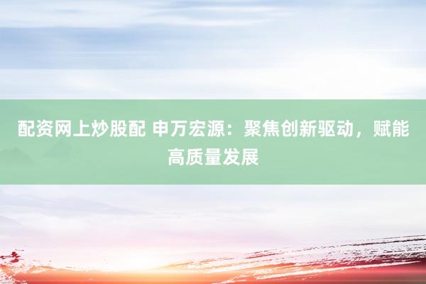 配资网上炒股配 申万宏源：聚焦创新驱动，赋能高质量发展