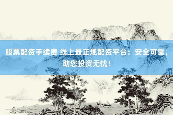 股票配资手续费 线上最正规配资平台：安全可靠，助您投资无忧！