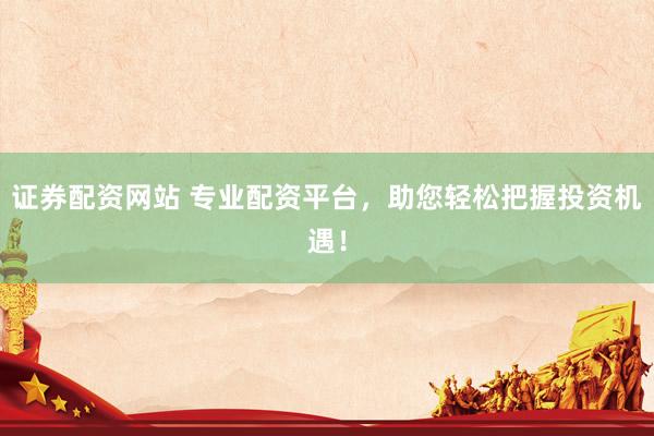 证券配资网站 专业配资平台，助您轻松把握投资机遇！