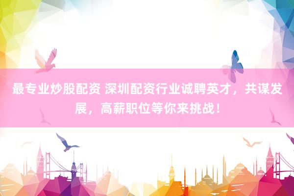 最专业炒股配资 深圳配资行业诚聘英才，共谋发展，高薪职位等你来挑战！