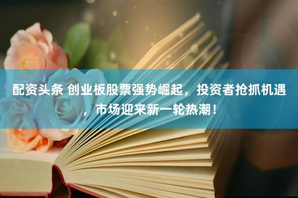 配资头条 创业板股票强势崛起，投资者抢抓机遇，市场迎来新一轮热潮！