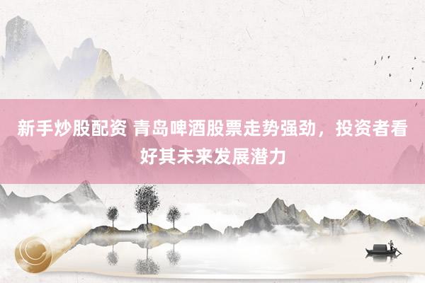 新手炒股配资 青岛啤酒股票走势强劲，投资者看好其未来发展潜力