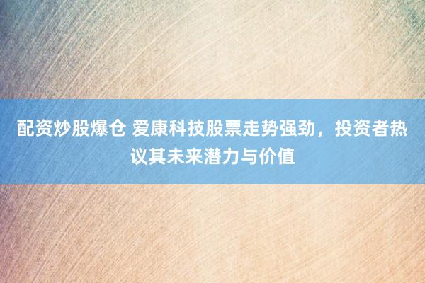 配资炒股爆仓 爱康科技股票走势强劲，投资者热议其未来潜力与价值