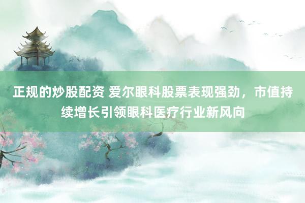 正规的炒股配资 爱尔眼科股票表现强劲，市值持续增长引领眼科医疗行业新风向