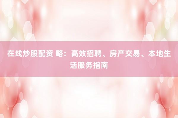 在线炒股配资 略：高效招聘、房产交易、本地生活服务指南