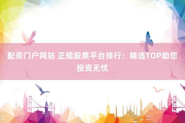 配资门户网站 正规股票平台排行：精选TOP助您投资无忧