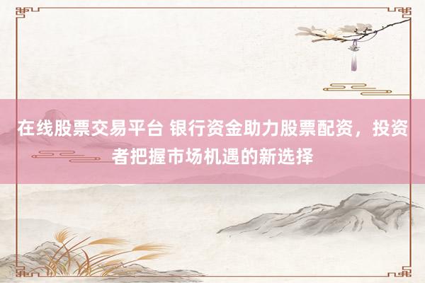 在线股票交易平台 银行资金助力股票配资，投资者把握市场机遇的新选择