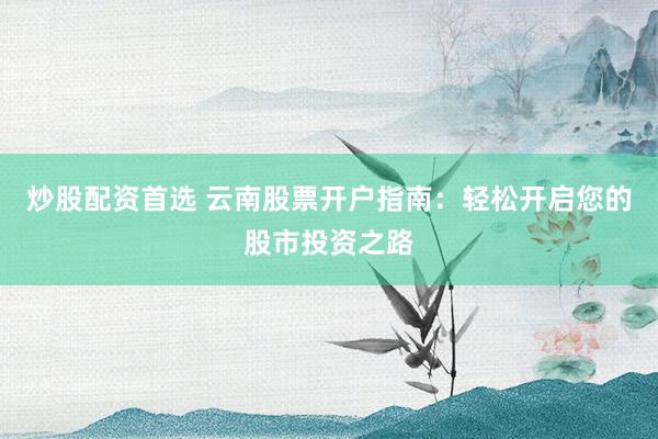 炒股配资首选 云南股票开户指南：轻松开启您的股市投资之路