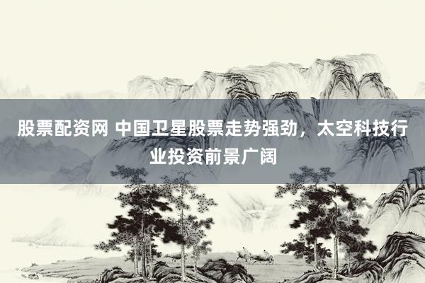 股票配资网 中国卫星股票走势强劲，太空科技行业投资前景广阔
