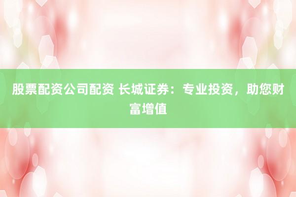 股票配资公司配资 长城证券：专业投资，助您财富增值