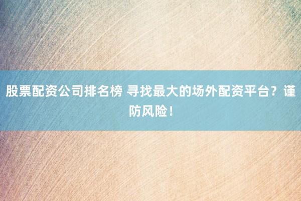 股票配资公司排名榜 寻找最大的场外配资平台？谨防风险！