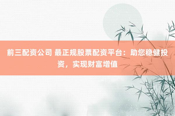 前三配资公司 最正规股票配资平台：助您稳健投资，实现财富增值