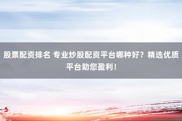 股票配资排名 专业炒股配资平台哪种好？精选优质平台助您盈利！