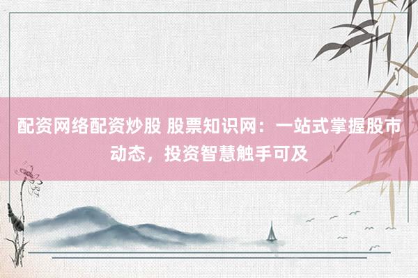 配资网络配资炒股 股票知识网：一站式掌握股市动态，投资智慧触手可及