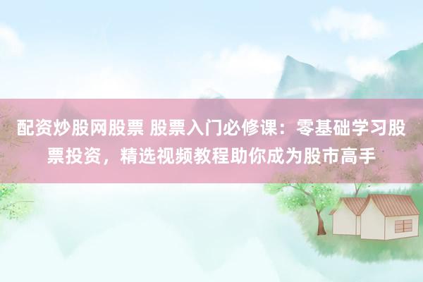配资炒股网股票 股票入门必修课：零基础学习股票投资，精选视频教程助你成为股市高手