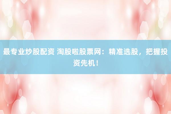 最专业炒股配资 淘股啦股票网：精准选股，把握投资先机！