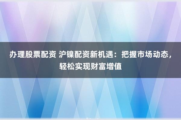 办理股票配资 沪镍配资新机遇：把握市场动态，轻松实现财富增值