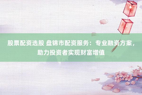 股票配资选股 盘锦市配资服务：专业融资方案，助力投资者实现财富增值
