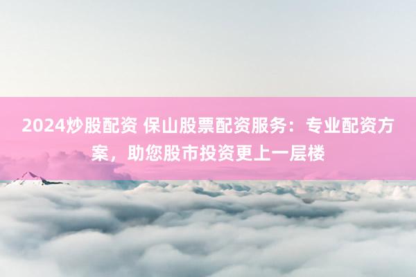 2024炒股配资 保山股票配资服务：专业配资方案，助您股市投资更上一层楼