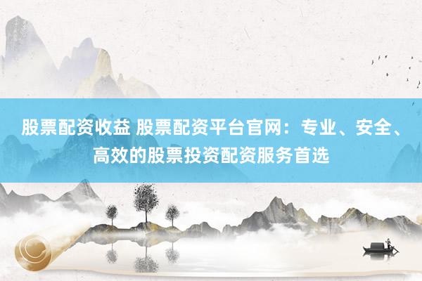 股票配资收益 股票配资平台官网：专业、安全、高效的股票投资配资服务首选