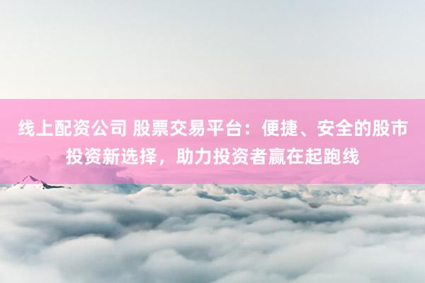 线上配资公司 股票交易平台：便捷、安全的股市投资新选择，助力投资者赢在起跑线