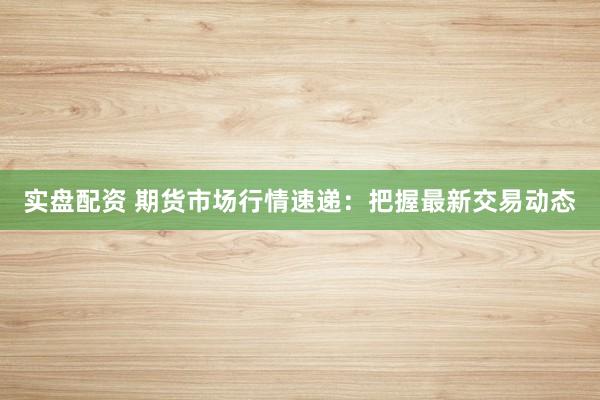 实盘配资 期货市场行情速递：把握最新交易动态