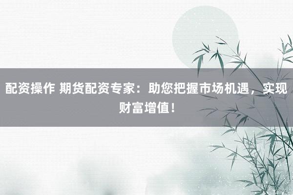 配资操作 期货配资专家：助您把握市场机遇，实现财富增值！
