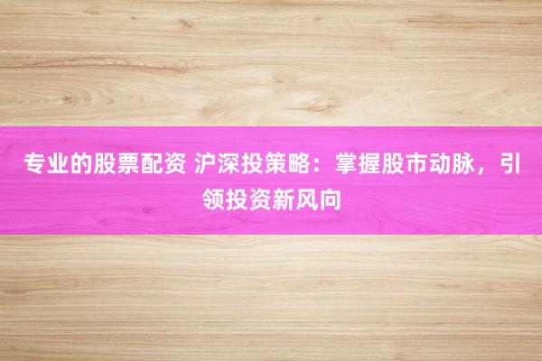 专业的股票配资 沪深投策略：掌握股市动脉，引领投资新风向