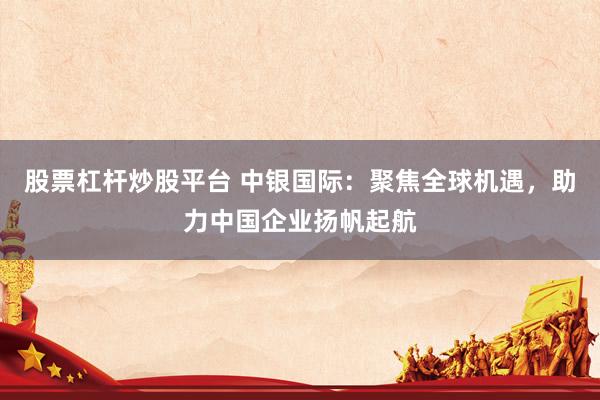 股票杠杆炒股平台 中银国际：聚焦全球机遇，助力中国企业扬帆起航