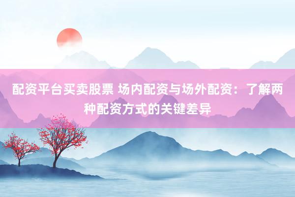 配资平台买卖股票 场内配资与场外配资：了解两种配资方式的关键差异