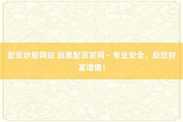 配资炒股网站 股票配资官网 - 专业安全，助您财富增值！
